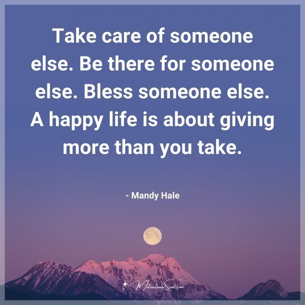 Take care of someone else. Be there for someone else. Bless someone else. A happy life is about giving more than you take. - Mandy Hale