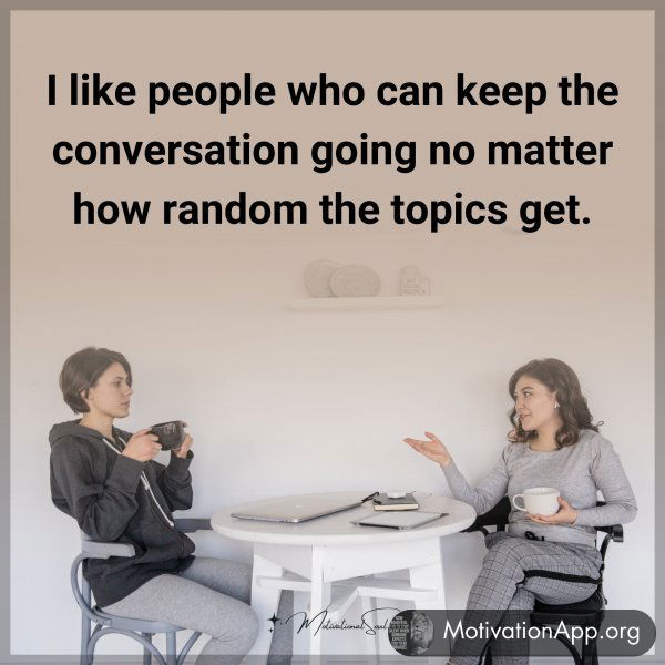 I like people who can keep the conversation going no matter how random the topics get.