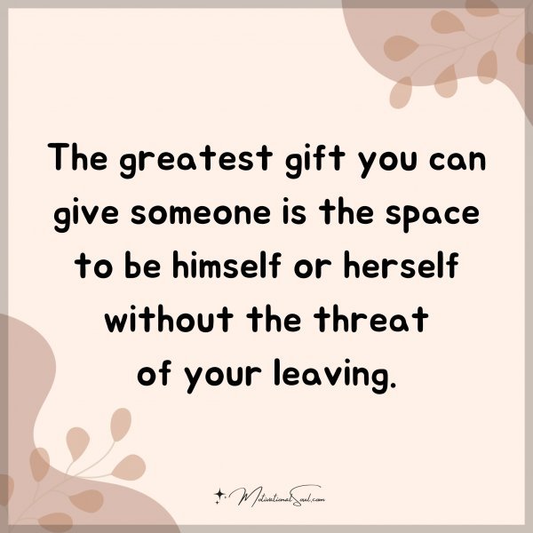 The greatest gift you can give someone is the space to be himself or herself without the threat of your leaving.