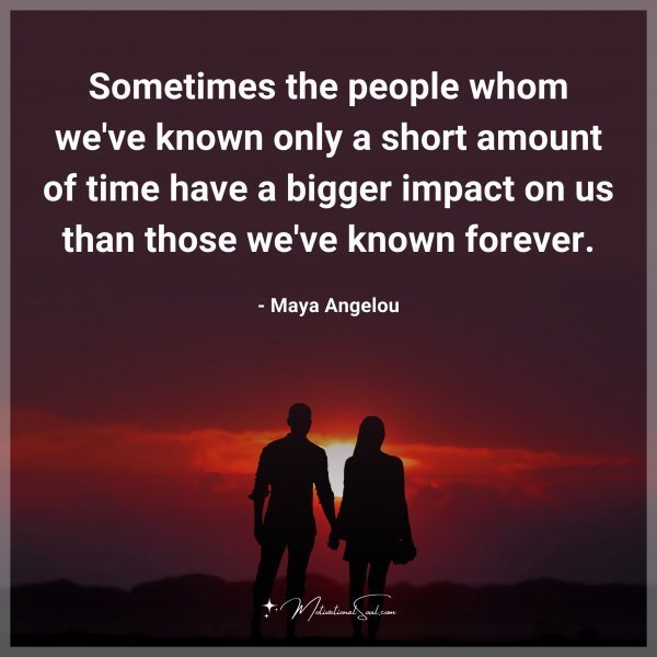 Sometimes the people whom we've known only a short amount of time have a bigger impact on us than those we've known forever. -Maya Angelou