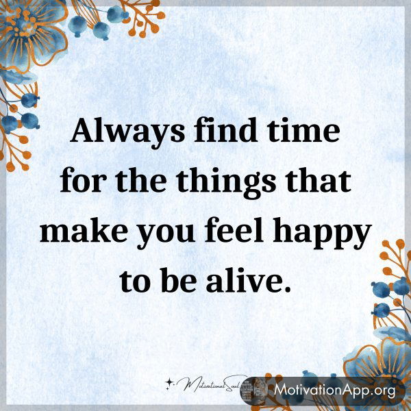 Always find time for the things that make you feel happy to be alive.