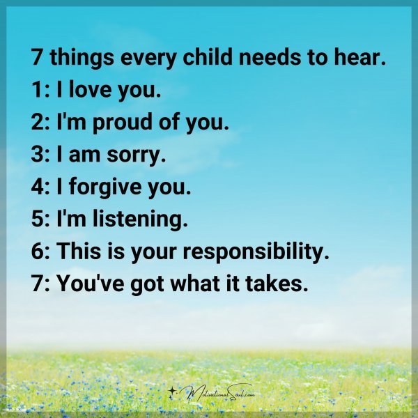 7 things every child needs to hear. 1: I love you. 2: I'm proud of you. 3: I am sorry. 4: I forgive you. 5: I'm listening. 6: This is your responsibility. 7: You've got what it takes.