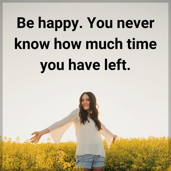 Be happy. You never know how much time you have left.