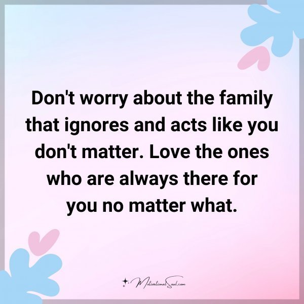 Don't worry about the family that ignores and acts like you don't matter. Love the ones who are always there for you no matter what.