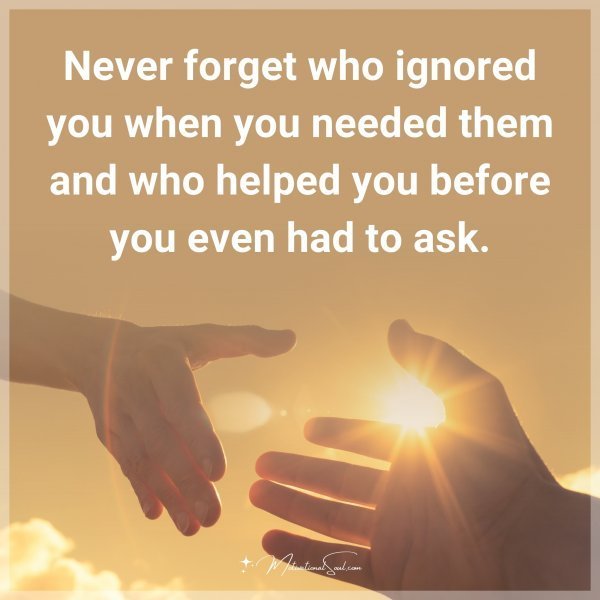 Never forget who ignored you when you needed them and who helped you before you even had to ask.