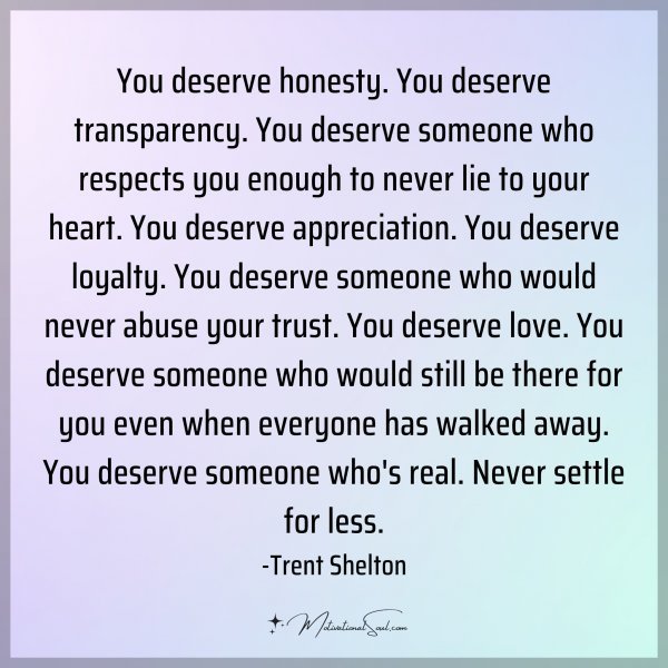 You deserve honesty. You deserve transparency. You deserve someone who respects you enough to never lie to your heart. You deserve appreciation. You deserve loyalty. You deserve someone who would never abuse your trust. You deserve love. You deserve someone who would still be there for you even when everyone has walked away. You deserve someone who's real. Never settle for less. -Trent Shelton Type 'Yes' if you agree.