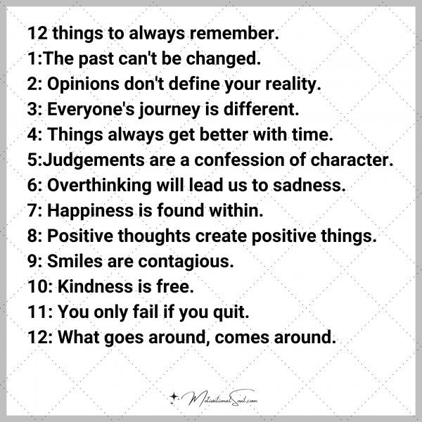 12 things to always remember. 1:The past can't be changed. 2: Opinions don't define your reality. 3: Everyone's journey is different. 4: Things always get better with time. 5:Judgements are a confession of character. 6: Overthinking will lead us to sadness. 7: Happiness is found within. 8: Positive thoughts create positive things. 9: Smiles are contagious. 10: Kindness is free. 11: You only fail if you quit. 12: What goes around