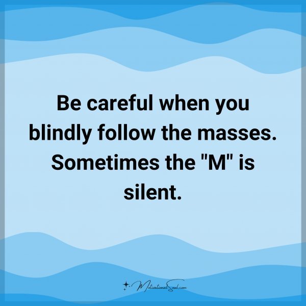 Be careful when you blindly follow the masses. Sometimes the "M" is silent. Type 'Yes' if you agree.