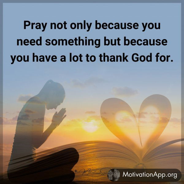 Pray not only because you need something but because you have a lot to thank God for.