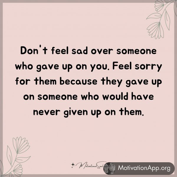 Don't feel sad over someone who gave up on you. Feel sorry for them because they gave up on someone who would have never given up on them. Type "Yes" if you agree.