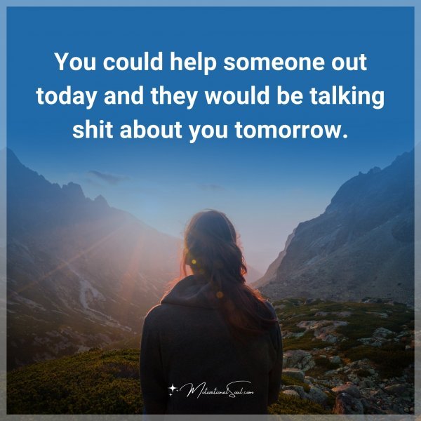 You could help someone out today and they would be talking shit about you tomorrow.