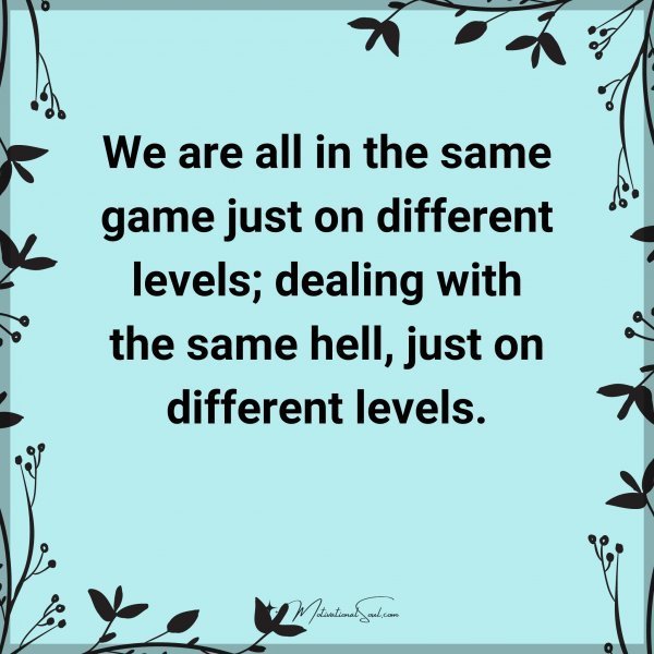 We are all in the same game just on different levels; dealing with the same hell