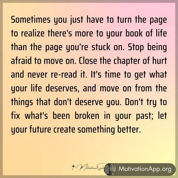 Sometimes you just have to turn the page to realize there's more to your book of life than the page you're stuck on. Stop being afraid to move on. Close the chapter of hurt and never re-read it. It's time to get what your life deserves