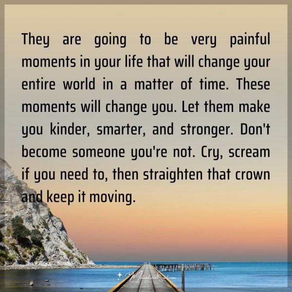 They are going to be very painful moments in your life that will change your entire world in a matter of time. These moments will change you. Let them make you kinder