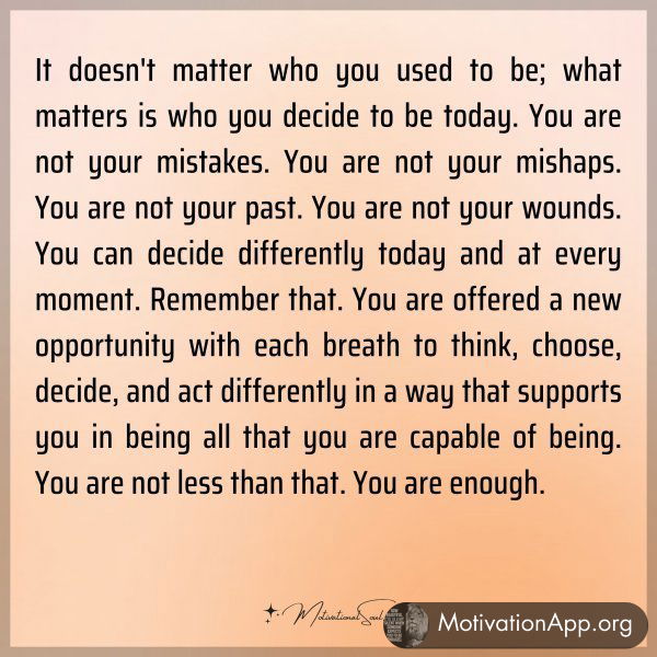 It doesn't matter who you used to be; what matters is who you decide to be today. You are not your mistakes. You are not your mishaps. You are not your past. You are not your wounds. You can decide differently today and at every moment. Remember that. You are offered a new opportunity with each breath to think