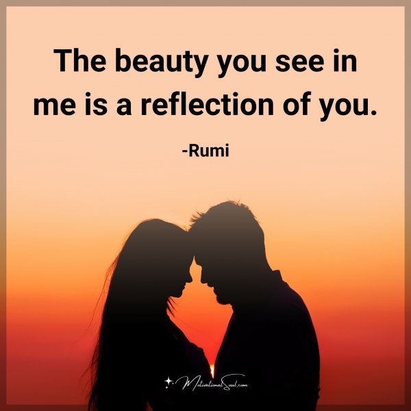 The beauty you see in me is a reflection of you. -Rumi