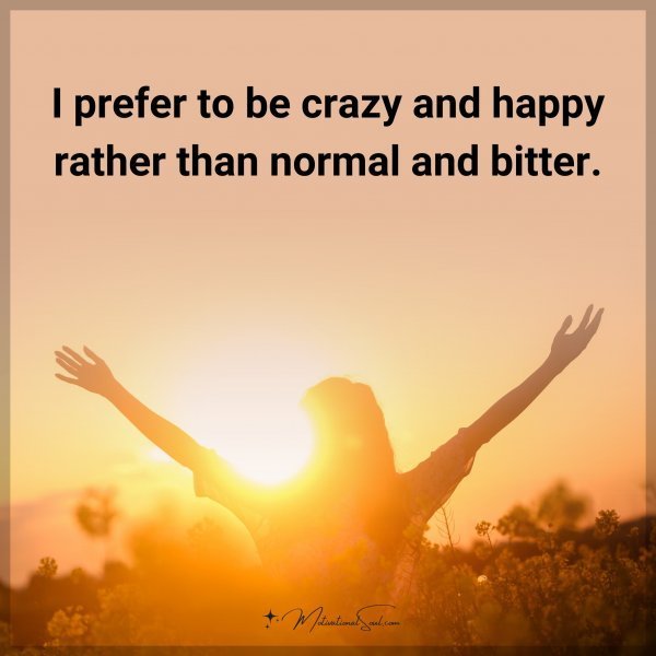I prefer to be crazy and happy rather than normal and bitter. Type "Yes" if you agree.