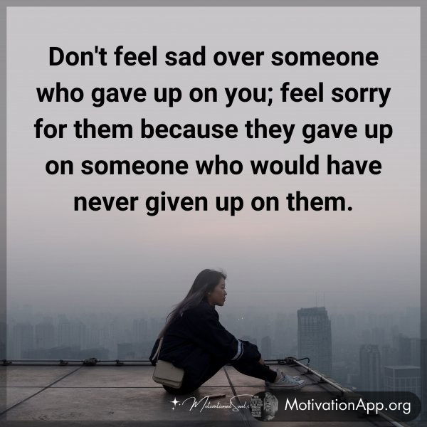 Don't feel sad over someone who gave up on you; feel sorry for them because they gave up on someone who would have never given up on them.