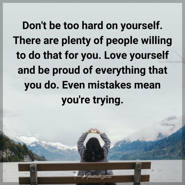 Don't be too hard on yourself. There are plenty of people willing to do that for you. Love yourself and be proud of everything that you do. Even mistakes mean you're trying.