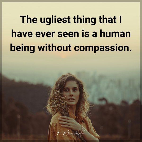 The ugliest thing that I have ever seen is a human being without compassion.