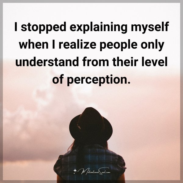 I stopped explaining myself when I realize people only understand from their level of perception.