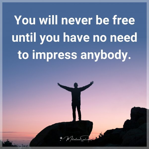 You will never be free until you have no need to impress anybody.