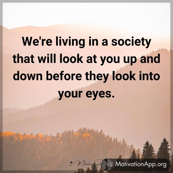 We're living in a society that will look at you up and down before they look into your eyes.