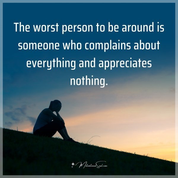 The worst person to be around is someone who complains about everything and appreciates nothing.