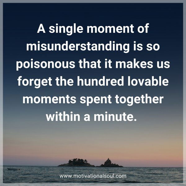 A single moment of misunderstanding is so poisonous that it makes us forget the hundred lovable moments spent together within a minute. 