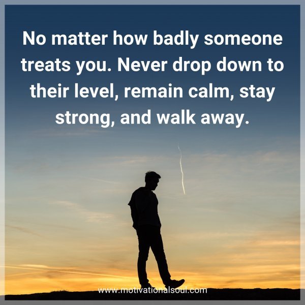 No matter how badly someone treats you. Never drop down to their level