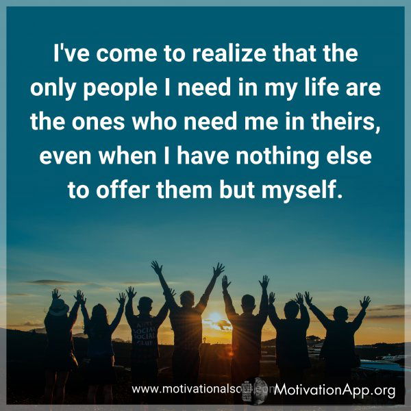 I've come to realize that the only people I need in my life are the ones who need me in theirs