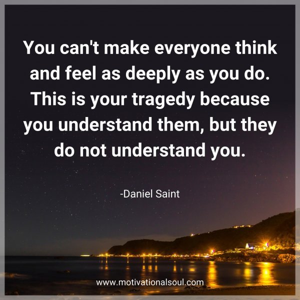 You can't make everyone think and feel as deeply as you do. This is your tragedy because you understand them