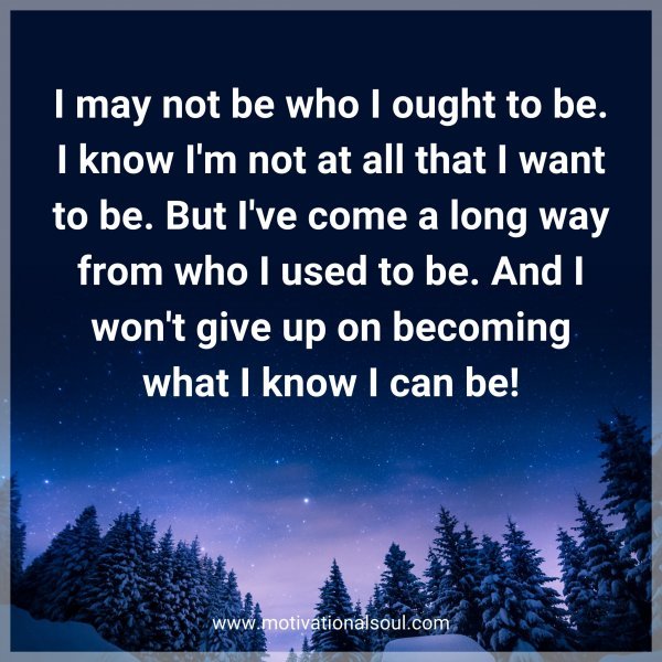 I may not be who I ought to be. I know I'm not at all that I want to be. But I've come a long way from who I used to be. And I won't give up on becoming what I know I can be!