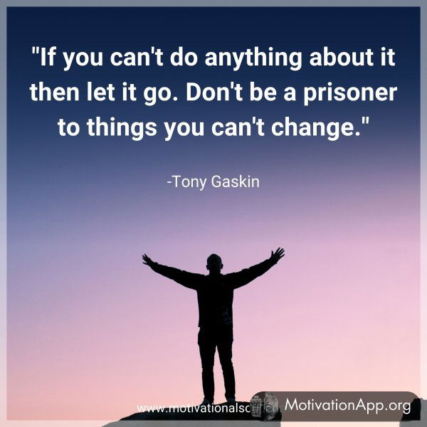 If you can't do anything about it then let it go. Don't be a prisoner to things you can't change. -Tony Gaskin