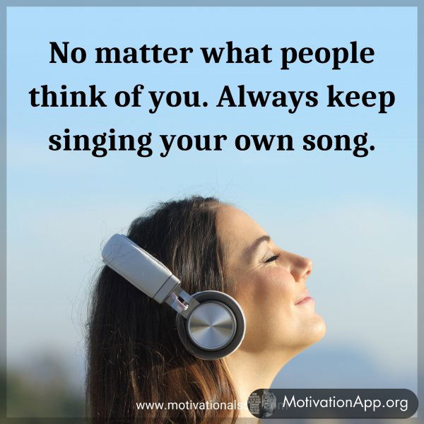 No matter what people think of you. Always keep singing your own song.