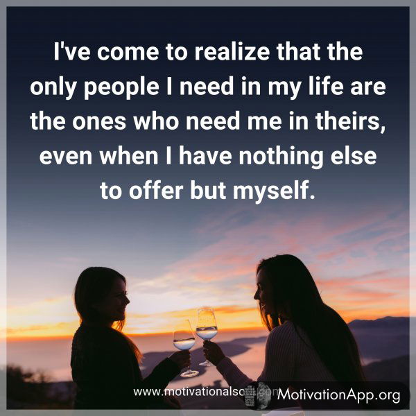 I've come to realize that the only people I need in my life are the ones who need me in theirs