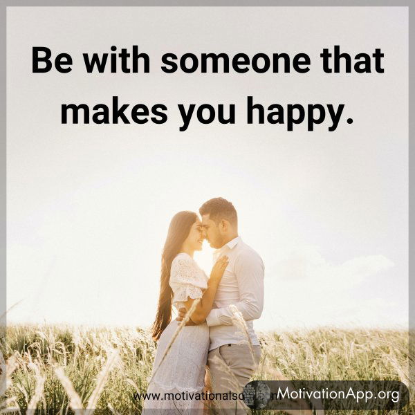 Be with someone that makes you happy.