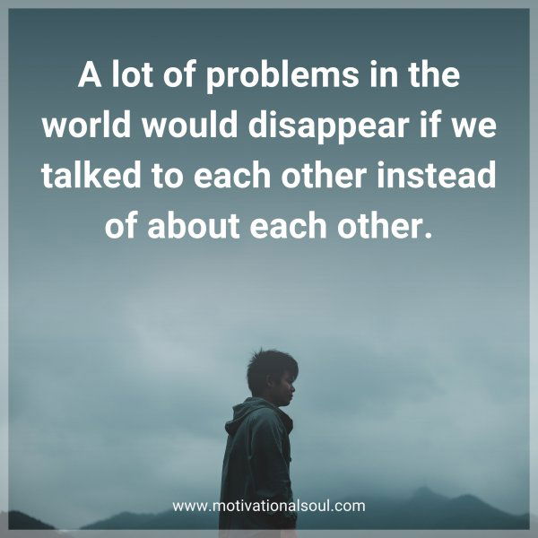 A lot of problems in the world would disappear if we talked to each other instead of about each other.