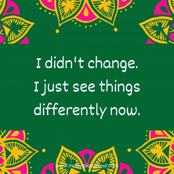 I didn't change. I just see things differently now.