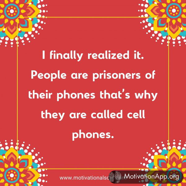 l finally realized it. People are prisoners of their phones that's why they are called cell phones.