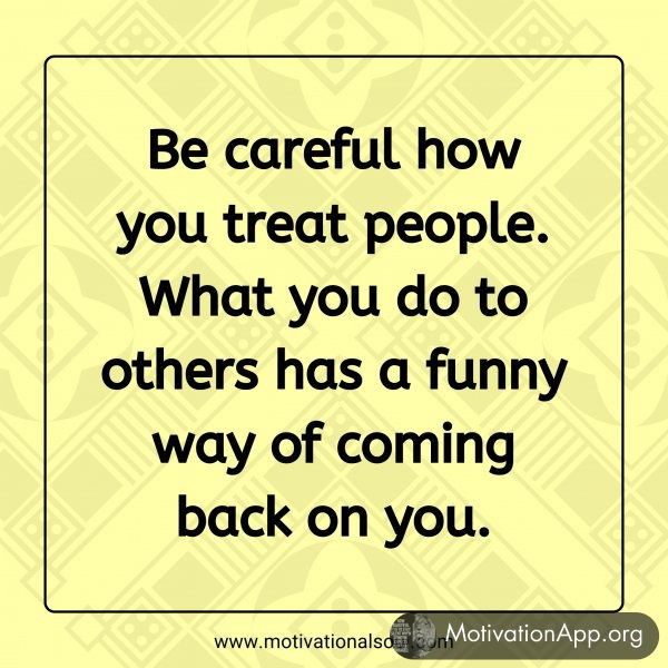 Be careful how you treat people. What you do to others has a funny way of coming back on you.