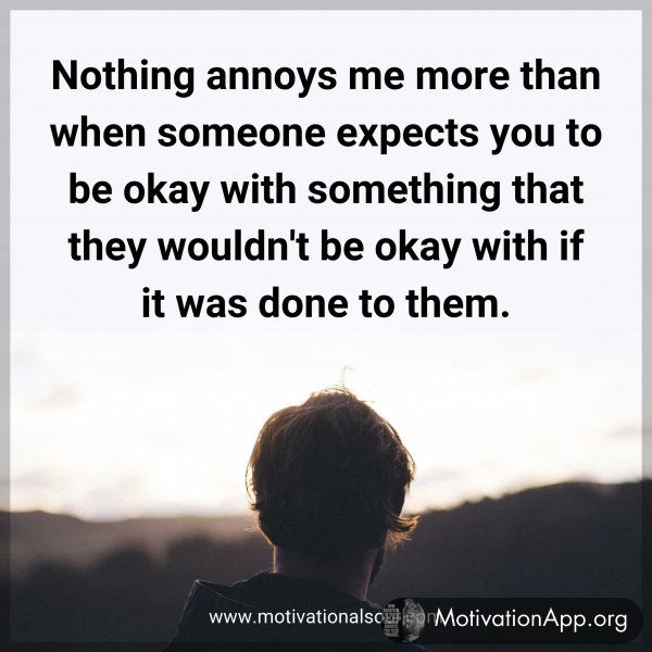 Nothing annoys me more than when someone expects you to be okay with something that they wouldn't be okay with if it was done to them.