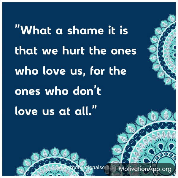 What a shame it is that we hurt the ones who love us