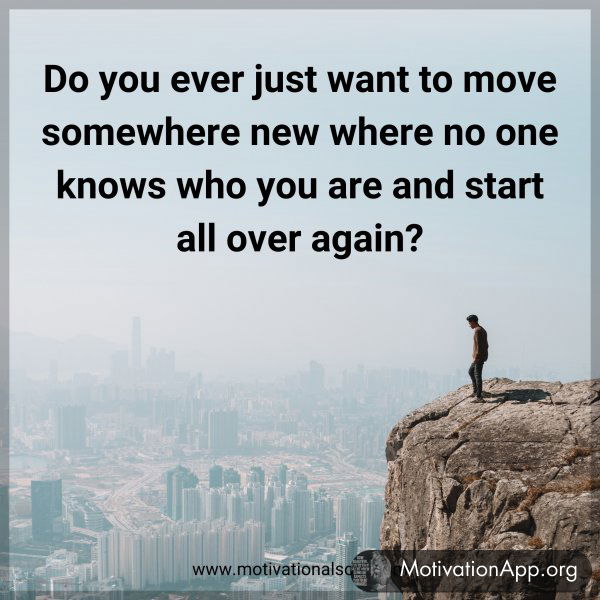 Do you ever just want to move somewhere new where no one knows who you are and start all over again?