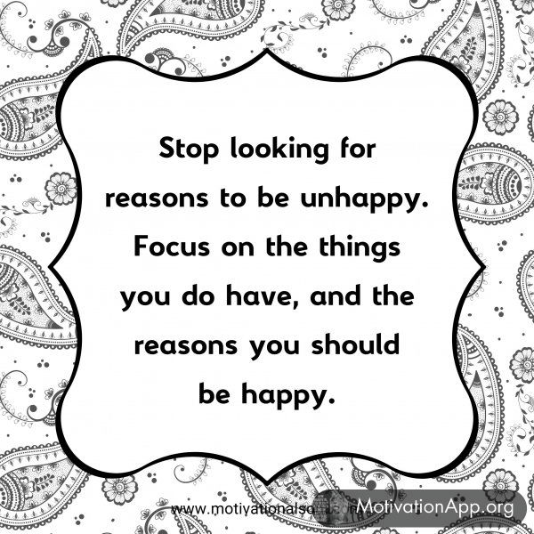 Stop looking for reasons to be unhappy. Focus on the things you do have