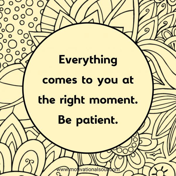 Everything comes to you at the right moment. Be patient.