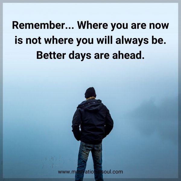 Remember... Where you are now is not where you will always be. Better days are ahead.
