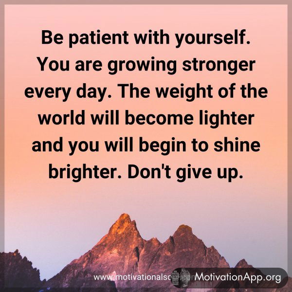 Be patient with yourself. You are growing stronger every day. The weight of the world will become lighter and you will begin to shine brighter. Don't give up.