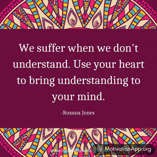 We suffer when we don't understand. Use your heart to bring understanding to your mind. -Roxana Jones