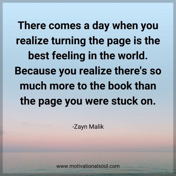 There comes a day when you realize turning the page is the best feeling in the world. Because you realize there's so much more to the book than the page you were stuck on. -Zayn Malik